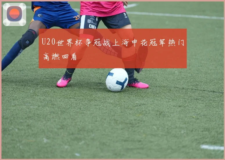 U20世界杯争冠战上海申花冠军热门高燃回看