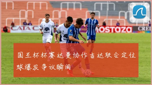 国王杯杯赛达曼协作吉达联合定位球爆发争议瞬间