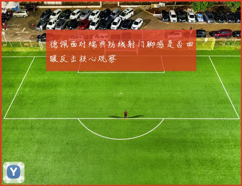 德佩面对瑞典防线射门脚感是否回暖反击核心观察