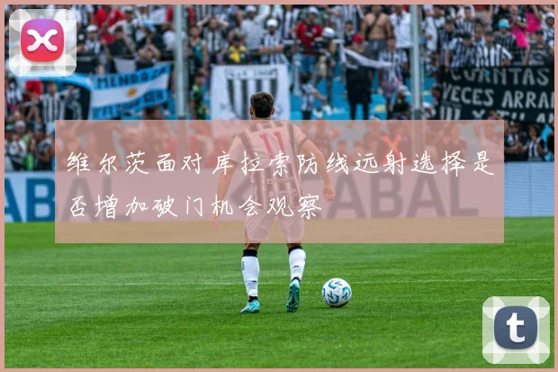 维尔茨面对库拉索防线远射选择是否增加破门机会观察