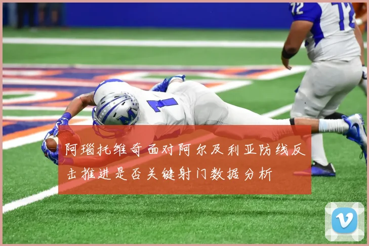 阿瑙托维奇面对阿尔及利亚防线反击推进是否关键射门数据分析