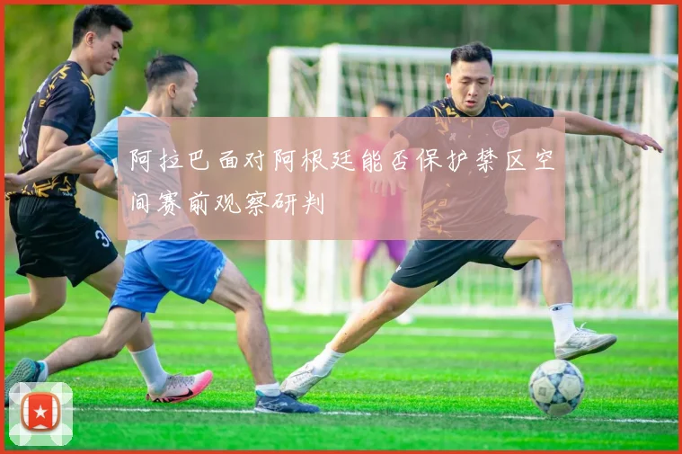 阿拉巴面对阿根廷能否保护禁区空间赛前观察研判
