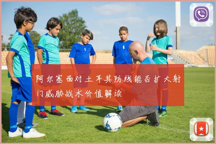 阿尔塞面对土耳其防线能否扩大射门威胁战术价值解读