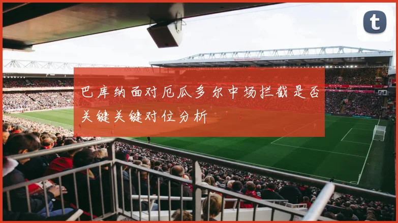 巴库纳面对厄瓜多尔中场拦截是否关键关键对位分析