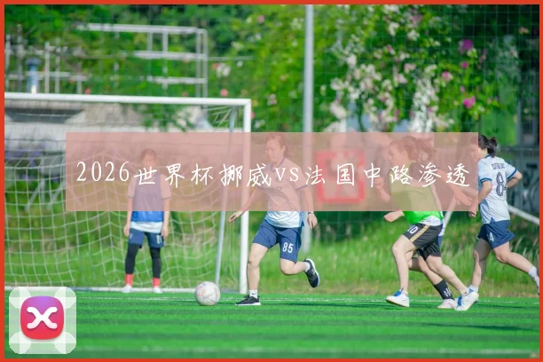 2026世界杯挪威vs法国中路渗透
