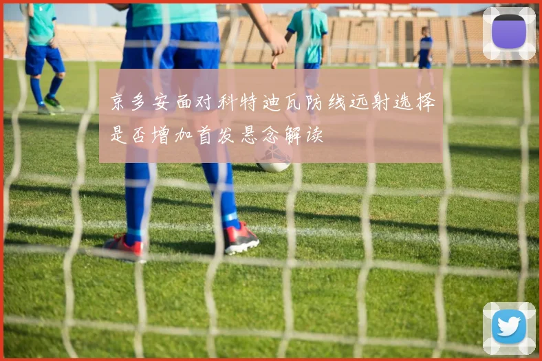 京多安面对科特迪瓦防线远射选择是否增加首发悬念解读