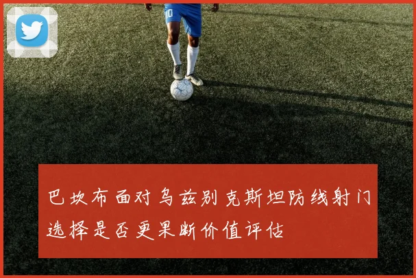 巴坎布面对乌兹别克斯坦防线射门选择是否更果断价值评估