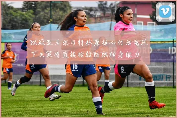 欧冠亚马尔与特林康核心对话高压下决策将直接检验防线转身能力