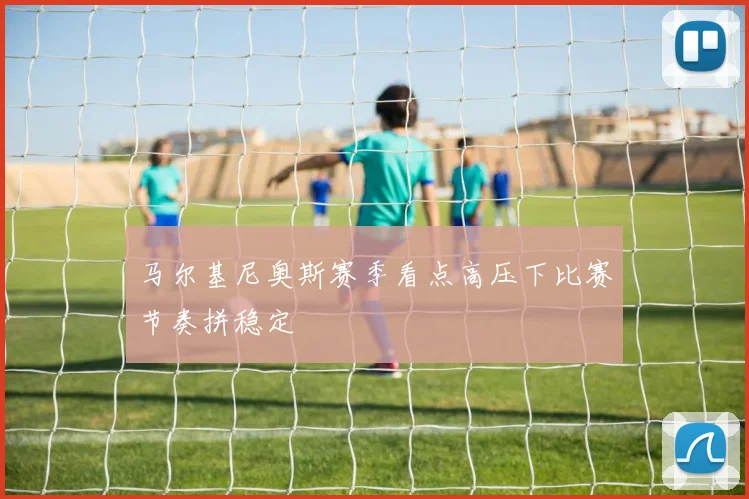 马尔基尼奥斯赛季看点高压下比赛节奏拼稳定