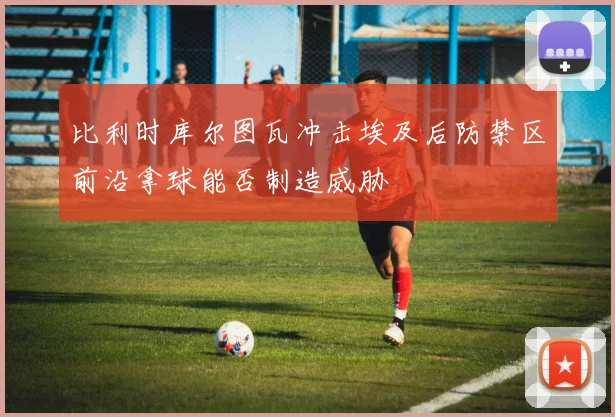 比利时库尔图瓦冲击埃及后防禁区前沿拿球能否制造威胁