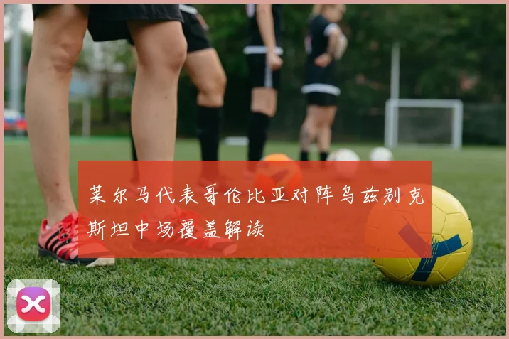 莱尔马代表哥伦比亚对阵乌兹别克斯坦中场覆盖解读