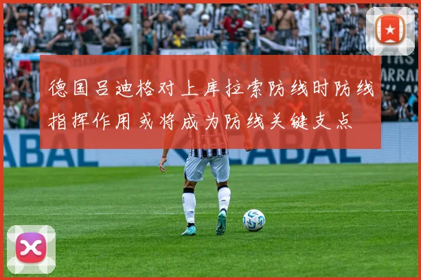德国吕迪格对上库拉索防线时防线指挥作用或将成为防线关键支点