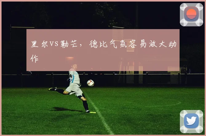 里尔vs勒芒，德比气氛容易放大动作