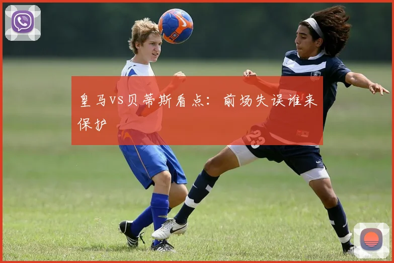 皇马vs贝蒂斯看点：前场失误谁来保护