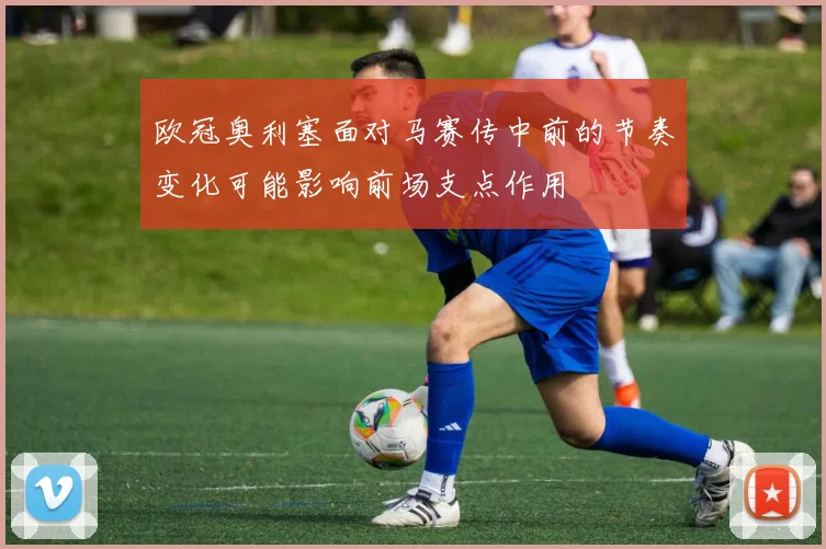 欧冠奥利塞面对马赛传中前的节奏变化可能影响前场支点作用