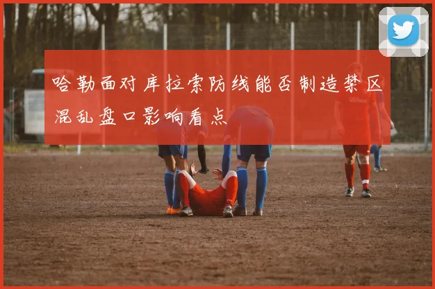 哈勒面对库拉索防线能否制造禁区混乱盘口影响看点
