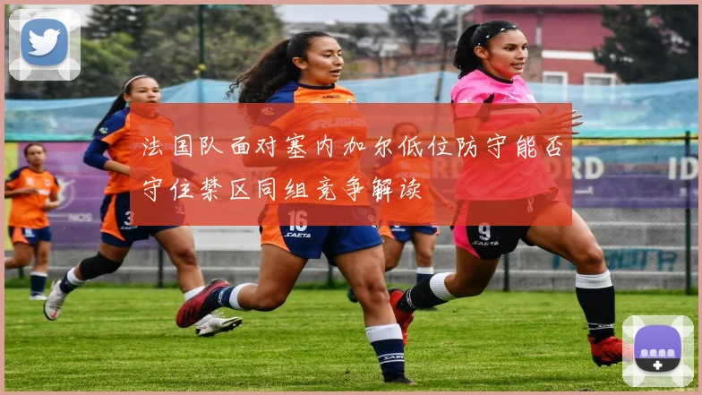 法国队面对塞内加尔低位防守能否守住禁区同组竞争解读