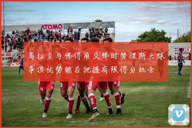 乌拉圭与佛得角交锋时努涅斯头球争顶优势能否把握有限得分机会
