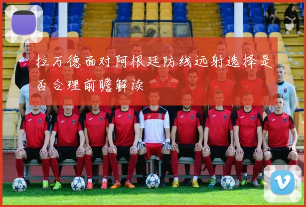 拉万德面对阿根廷防线远射选择是否合理前瞻解读